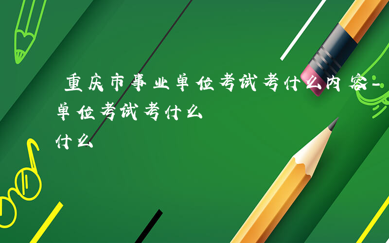 重庆市事业单位考试考什么内容-重庆市事业单位考试考什么