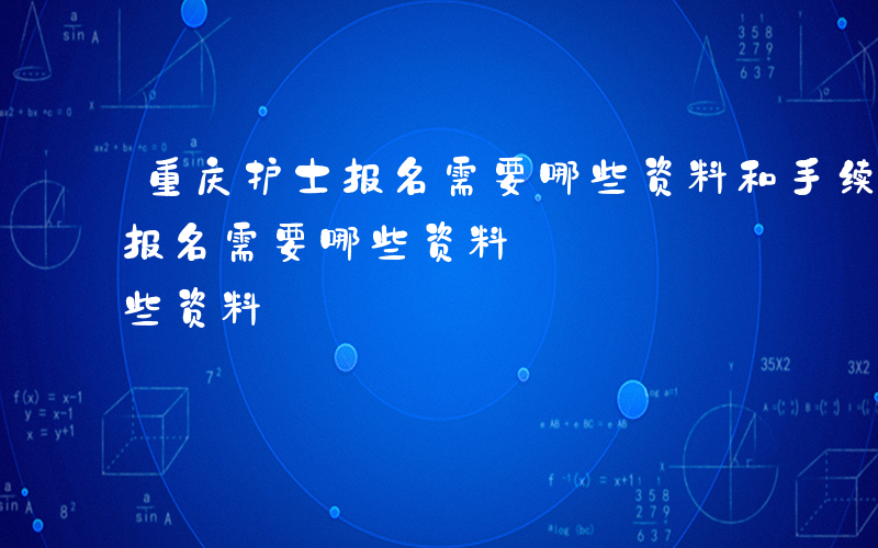 重庆护士报名需要哪些资料和手续-重庆护士报名需要哪些资料