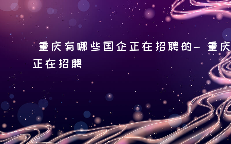 重庆有哪些国企正在招聘的-重庆有哪些国企正在招聘