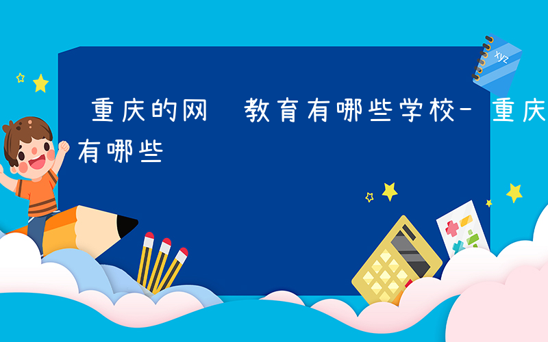 重庆的网络教育有哪些学校-重庆的网络教育有哪些