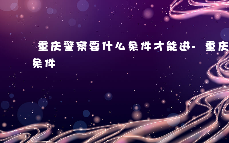 重庆警察要什么条件才能进-重庆警察要什么条件