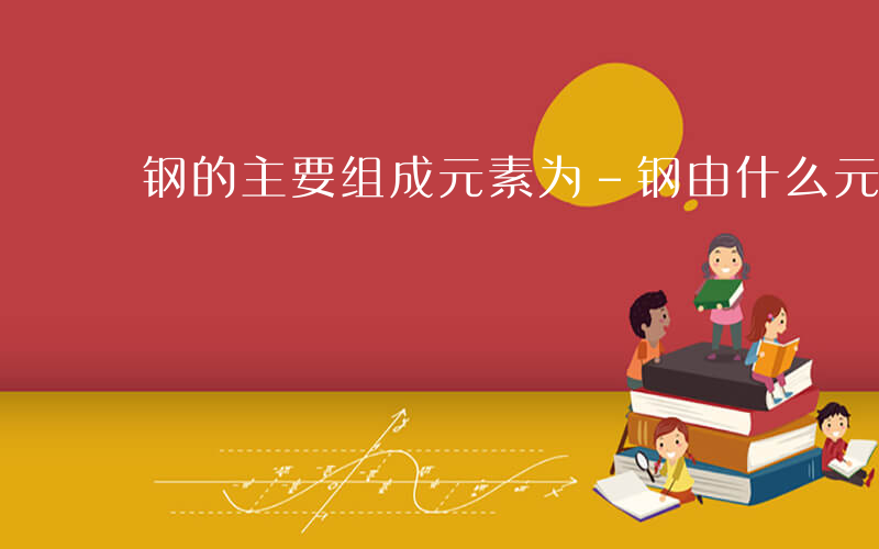 钢的主要组成元素为-钢由什么元素组成