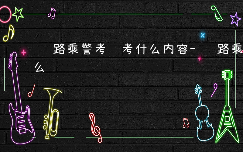 铁路乘警考试考什么内容-铁路乘警考试考什么