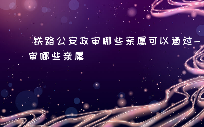 铁路公安政审哪些亲属可以通过-铁路公安政审哪些亲属