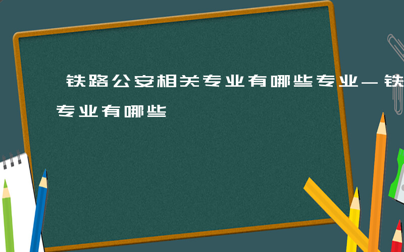 铁路公安相关专业有哪些专业-铁路公安相关专业有哪些