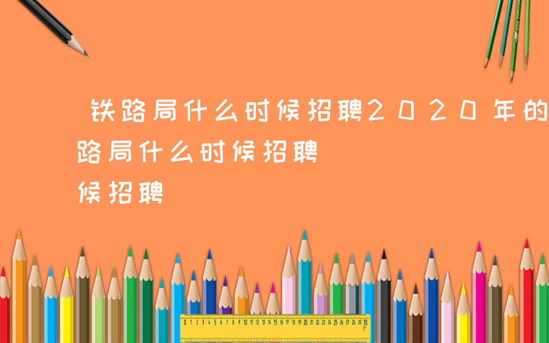 铁路局什么时候招聘2020年的毕业生-铁路局什么时候招聘