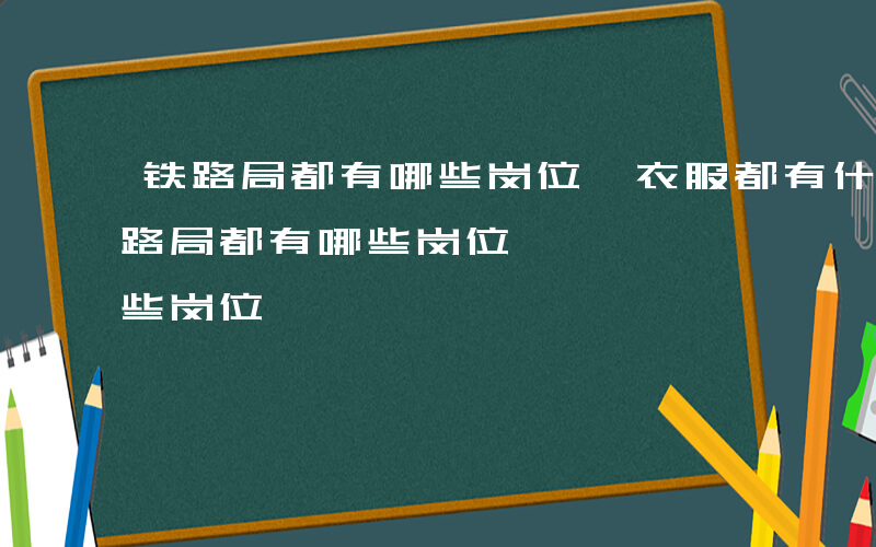 铁路局都有哪些岗位,衣服都有什么要求-铁路局都有哪些岗位