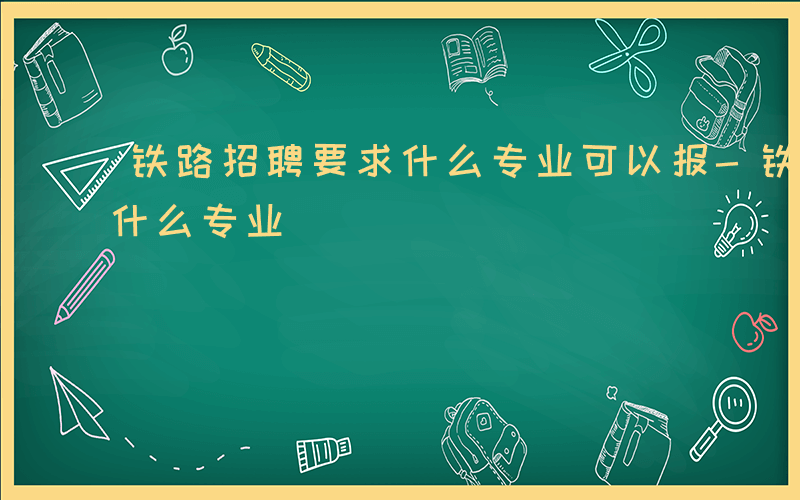 铁路招聘要求什么专业可以报-铁路招聘要求什么专业