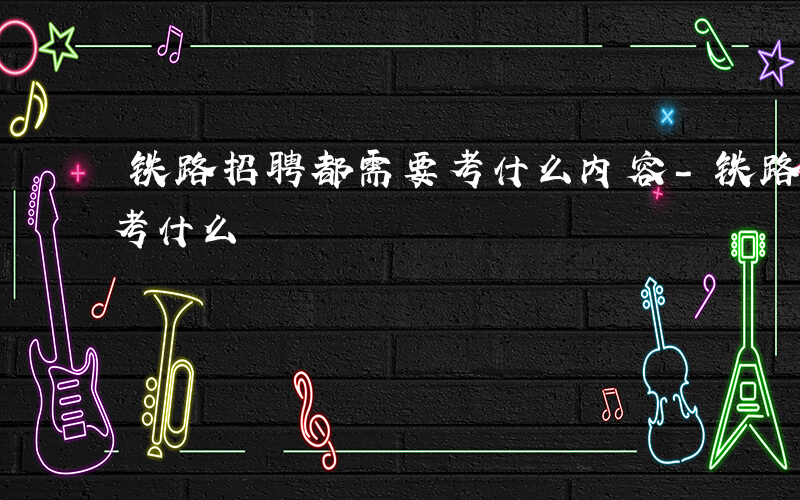 铁路招聘都需要考什么内容-铁路招聘都需要考什么