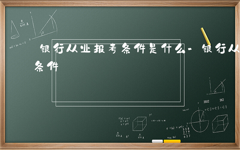 银行从业报考条件是什么-银行从业如何报考条件