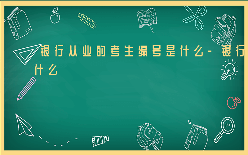 银行从业的考生编号是什么-银行考生编号是什么
