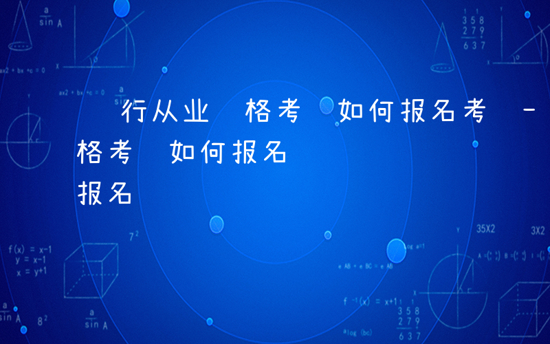 银行从业资格考试如何报名考试-银行从业资格考试如何报名