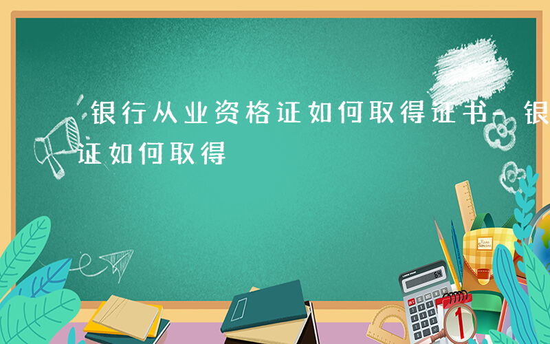 银行从业资格证如何取得证书-银行从业资格证如何取得