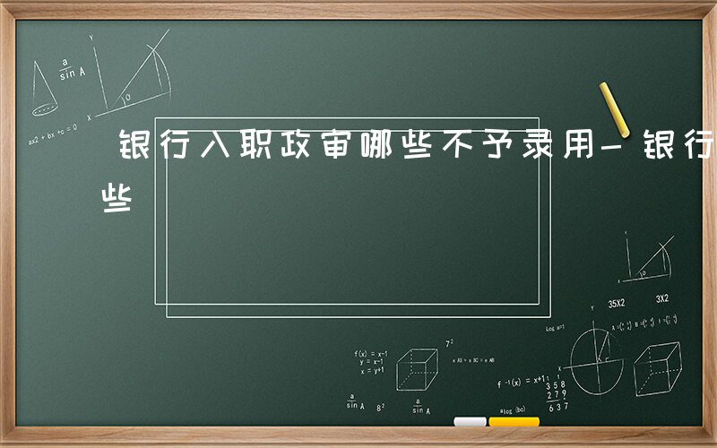 银行入职政审哪些不予录用-银行入职政审哪些