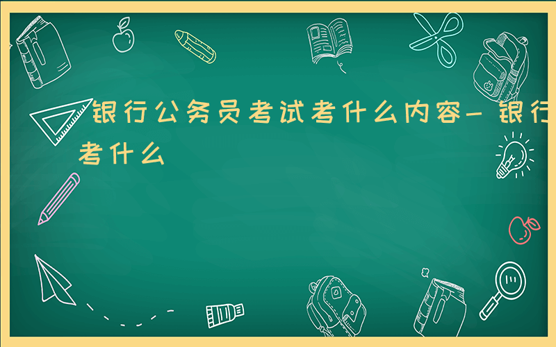 银行公务员考试考什么内容-银行公务员考试考什么