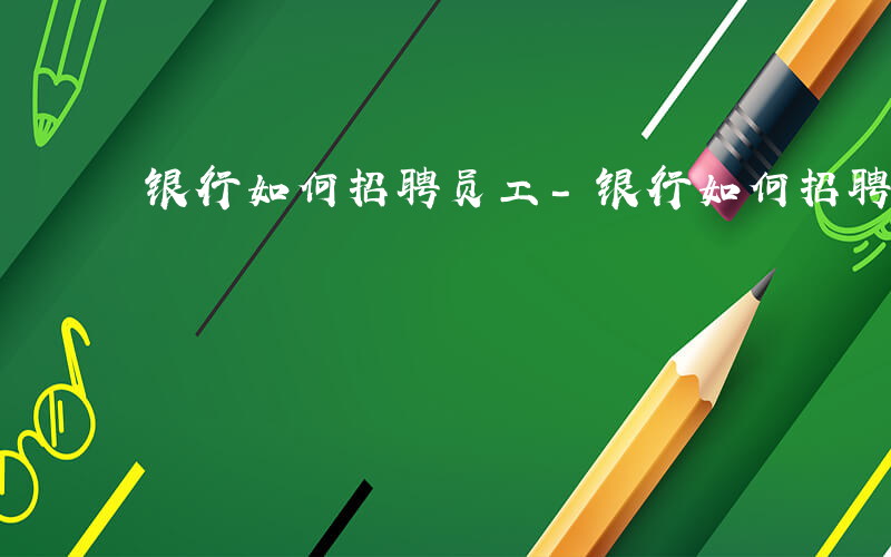 银行如何招聘员工-银行如何招聘员工