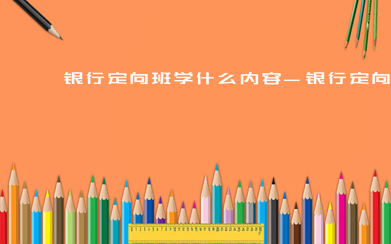 银行定向班学什么内容-银行定向班学什么