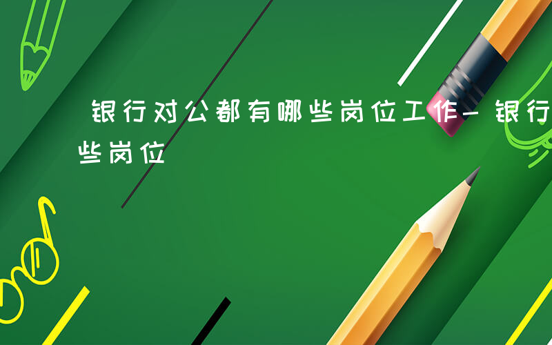 银行对公都有哪些岗位工作-银行对公都有哪些岗位