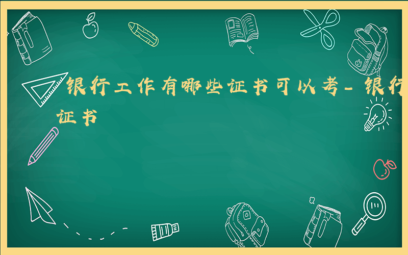 银行工作有哪些证书可以考-银行工作有哪些证书