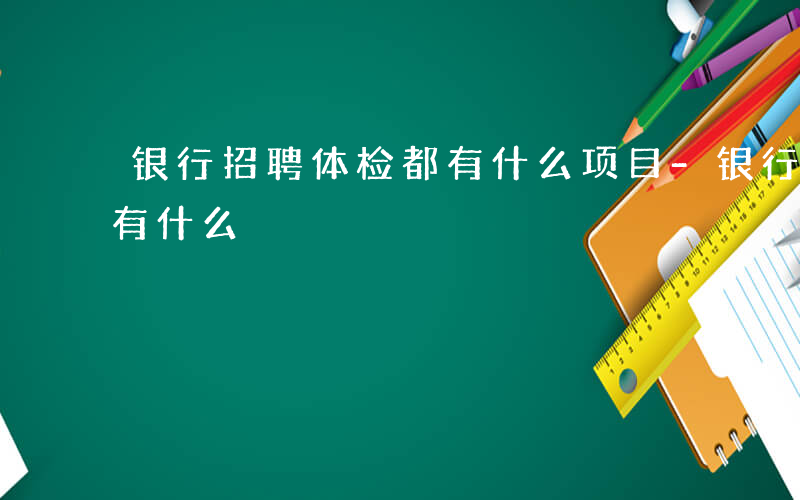 银行招聘体检都有什么项目-银行招聘体检都有什么