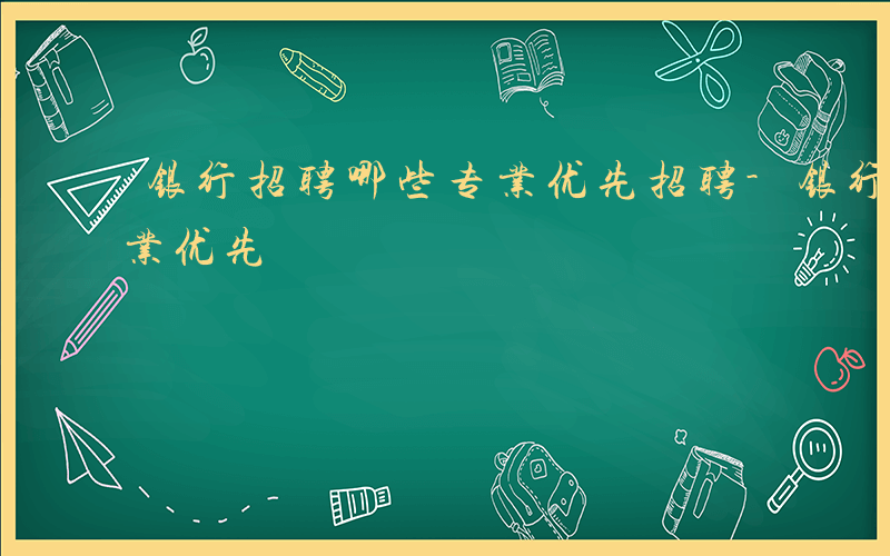 银行招聘哪些专业优先招聘-银行招聘哪些专业优先