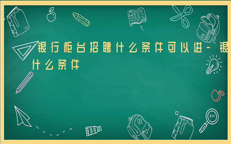 银行柜台招聘什么条件可以进-银行柜台招聘什么条件