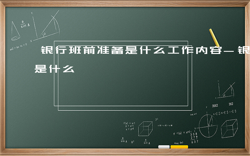 银行班前准备是什么工作内容-银行班前准备是什么