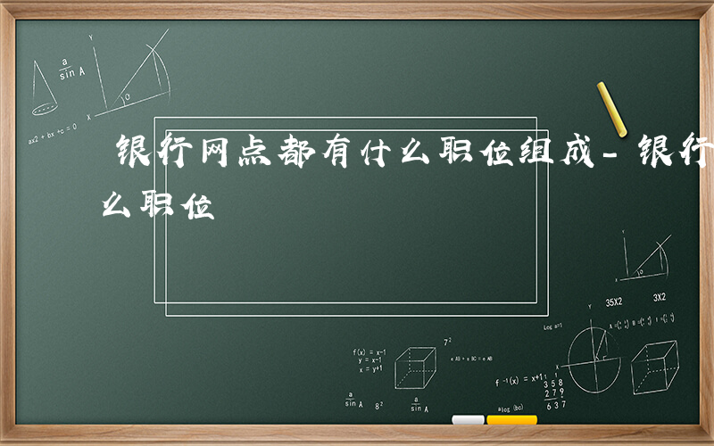 银行网点都有什么职位组成-银行网点都有什么职位