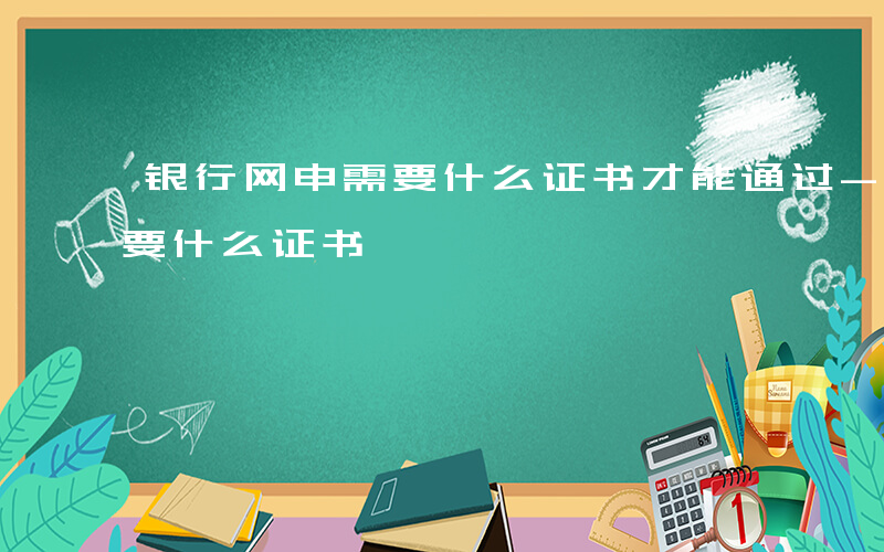 银行网申需要什么证书才能通过-银行网申需要什么证书