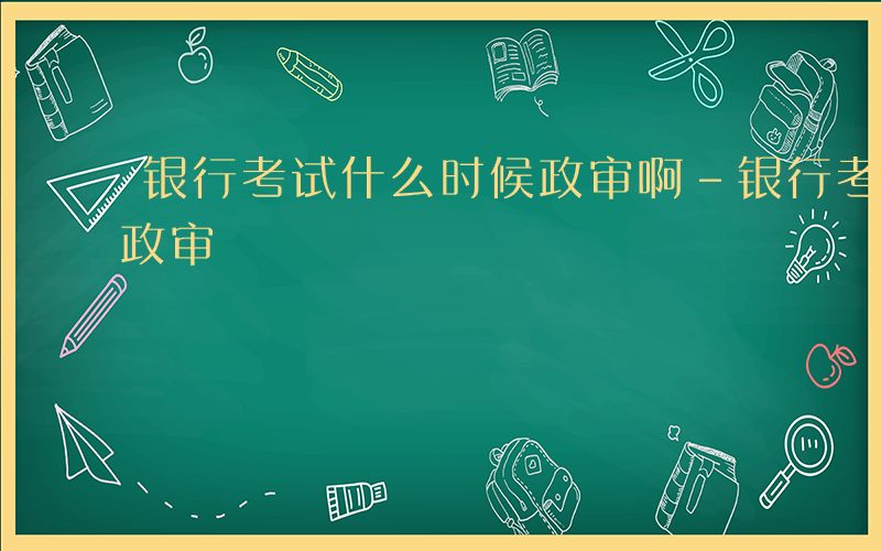 银行考试什么时候政审啊-银行考试什么时候政审