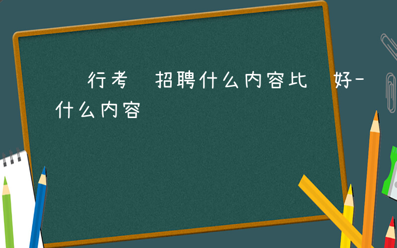 银行考试招聘什么内容比较好-银行考试招聘什么内容