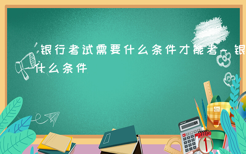 银行考试需要什么条件才能考-银行考试需要什么条件