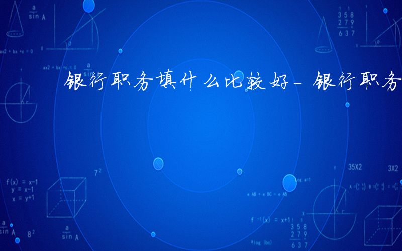 银行职务填什么比较好-银行职务填什么