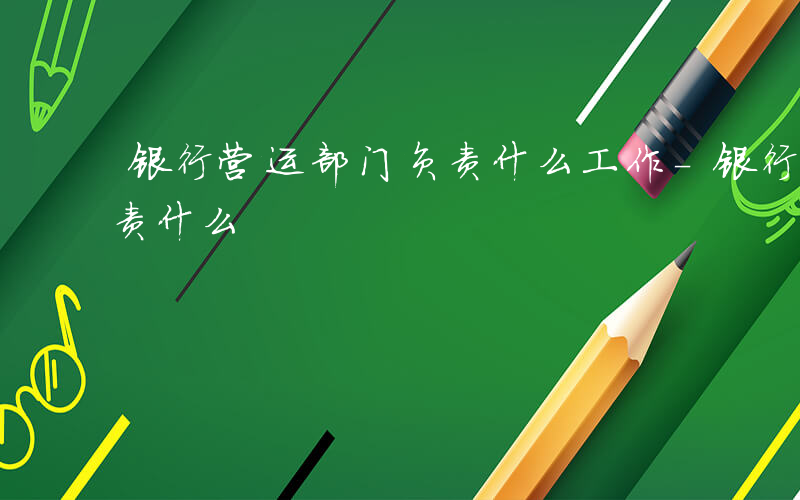 银行营运部门负责什么工作-银行营运部门负责什么