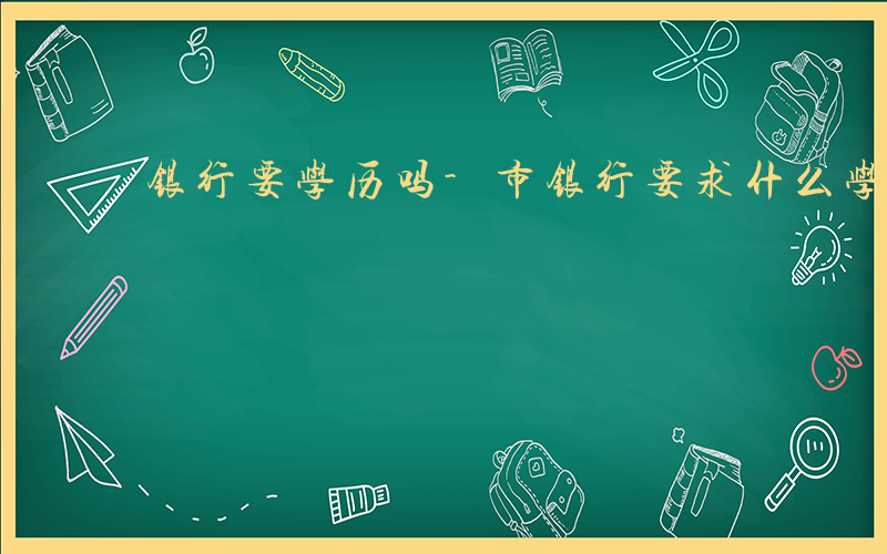 银行要学历吗-市银行要求什么学历