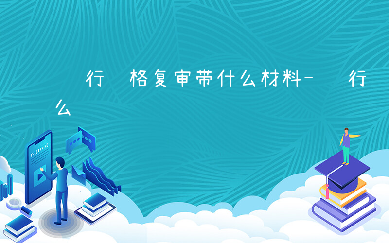 银行资格复审带什么材料-银行资格复审带什么