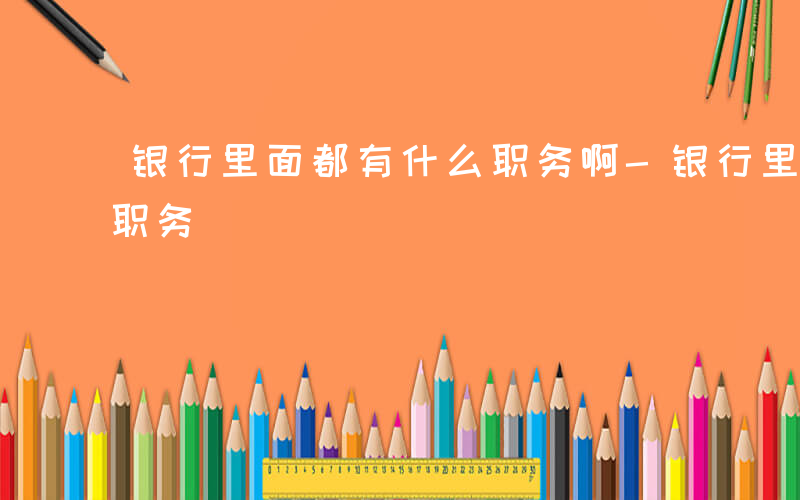 银行里面都有什么职务啊-银行里面都有什么职务
