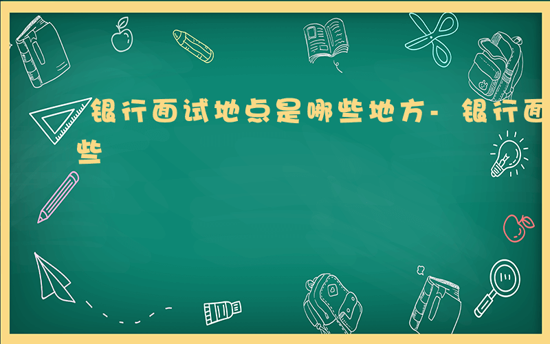 银行面试地点是哪些地方-银行面试地点是哪些