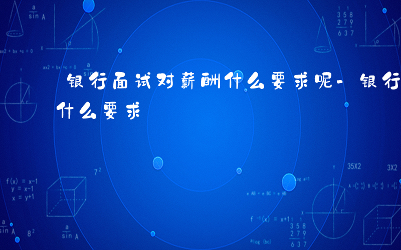 银行面试对薪酬什么要求呢-银行面试对薪酬什么要求