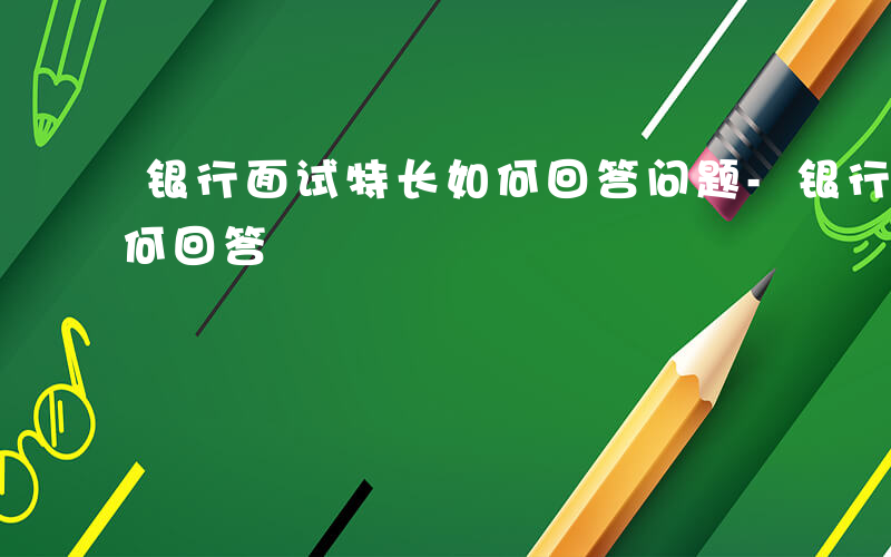 银行面试特长如何回答问题-银行面试特长如何回答