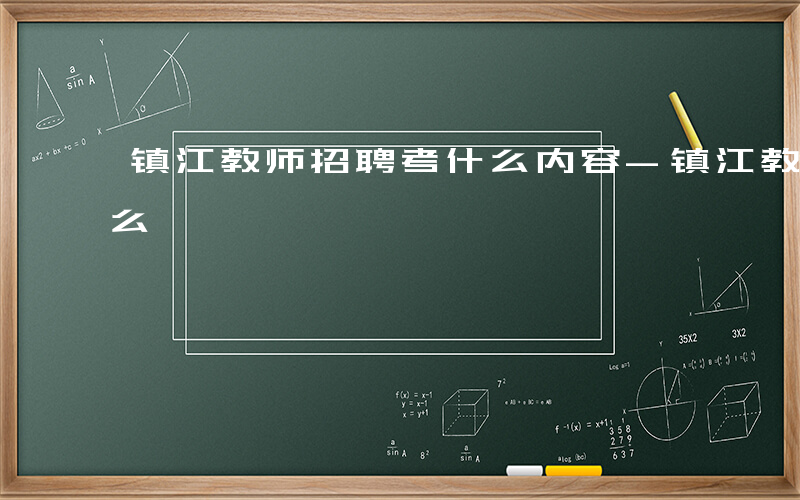 镇江教师招聘考什么内容-镇江教师招聘考什么