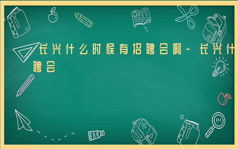 长兴什么时候有招聘会啊-长兴什么时候有招聘会