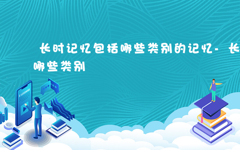 长时记忆包括哪些类别的记忆-长时记忆包括哪些类别