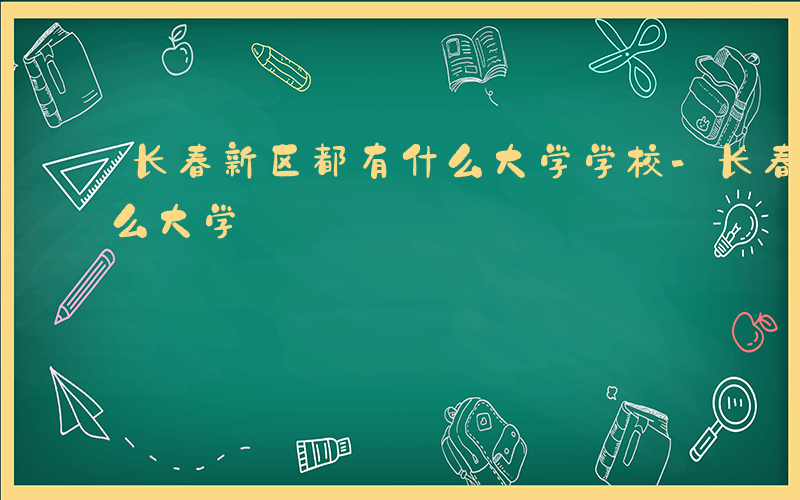 长春新区都有什么大学学校-长春新区都有什么大学