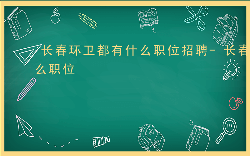 长春环卫都有什么职位招聘-长春环卫都有什么职位