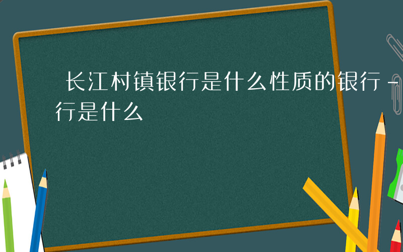 长江村镇银行是什么性质的银行-长江村镇银行是什么
