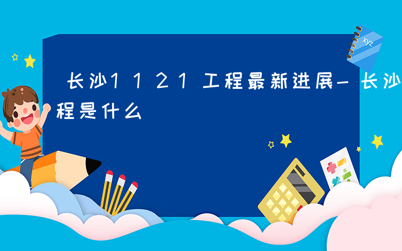 长沙1121工程最新进展-长沙1121工程是什么