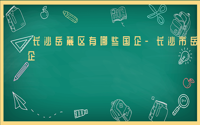 长沙岳麓区有哪些国企-长沙市岳麓区哪些国企