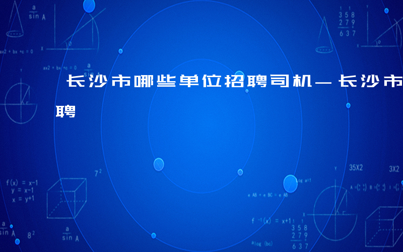 长沙市哪些单位招聘司机-长沙市哪些单位招聘