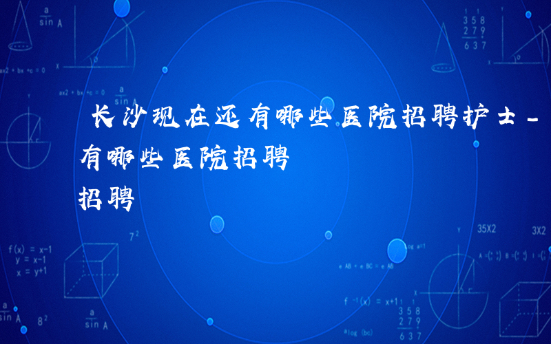长沙现在还有哪些医院招聘护士-长沙现在还有哪些医院招聘